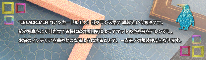 "ENCADREMENT"（アンカードルモン）はフランス語で"額装"という意味です。絵や写真をより引き立てる様に絵の雰囲気によってマットの色や形をアレンジし、お家のインテリアを華やかになるようにすることで、１点モノの額装作品となります。